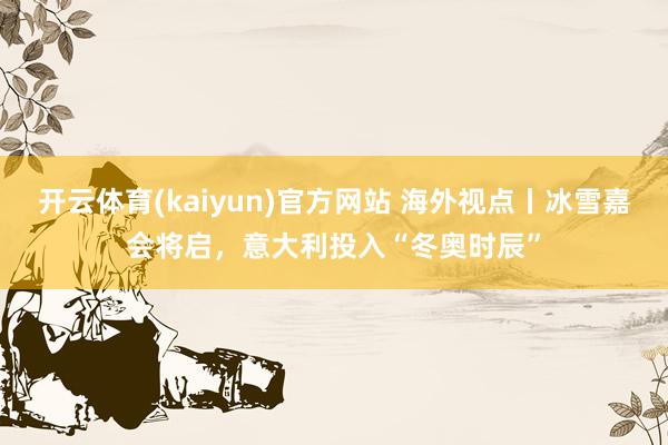 开云体育(kaiyun)官方网站 海外视点丨冰雪嘉会将启，意大利投入“冬奥时辰”