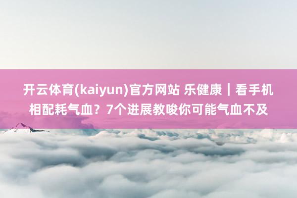 开云体育(kaiyun)官方网站 乐健康｜看手机相配耗气血？7个进展教唆你可能气血不及