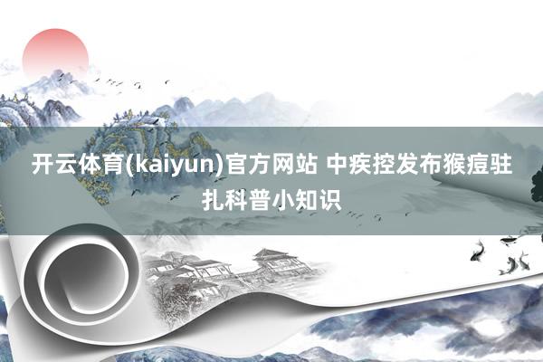 开云体育(kaiyun)官方网站 中疾控发布猴痘驻扎科普小知识