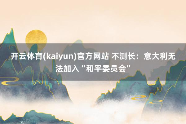 开云体育(kaiyun)官方网站 不测长：意大利无法加入“和平委员会”