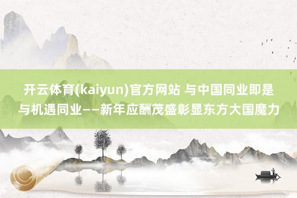 开云体育(kaiyun)官方网站 与中国同业即是与机遇同业——新年应酬茂盛彰显东方大国魔力