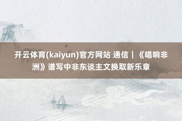开云体育(kaiyun)官方网站 通信｜《唱响非洲》谱写中非东谈主文换取新乐章