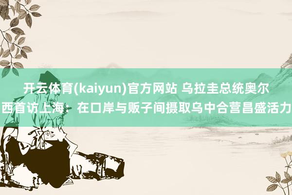 开云体育(kaiyun)官方网站 乌拉圭总统奥尔西首访上海：在口岸与贩子间摄取乌中合营昌盛活力