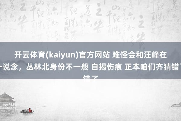 开云体育(kaiyun)官方网站 难怪会和汪峰在一说念，丛林北身份不一般 自揭伤痕 正本咱们齐猜错了
