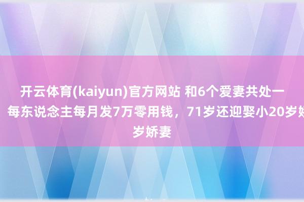 开云体育(kaiyun)官方网站 和6个爱妻共处一室，每东说念主每月发7万零用钱，71岁还迎娶小20岁娇妻