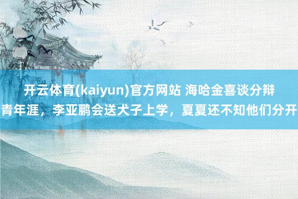 开云体育(kaiyun)官方网站 海哈金喜谈分辩青年涯，李亚鹏会送犬子上学，夏夏还不知他们分开