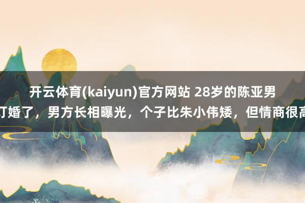 开云体育(kaiyun)官方网站 28岁的陈亚男订婚了，男方长相曝光，个子比朱小伟矮，但情商很高