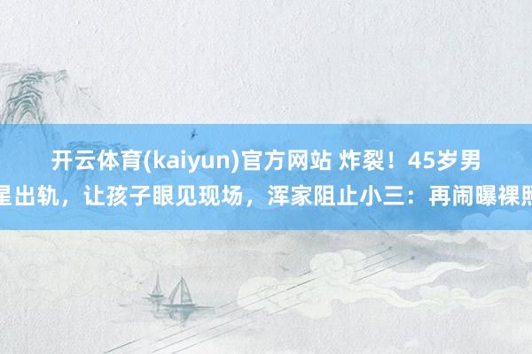 开云体育(kaiyun)官方网站 炸裂！45岁男星出轨，让孩子眼见现场，浑家阻止小三：再闹曝裸照