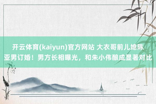 开云体育(kaiyun)官方网站 大衣哥前儿媳陈亚男订婚！男方长相曝光，和朱小伟酿成显著对比