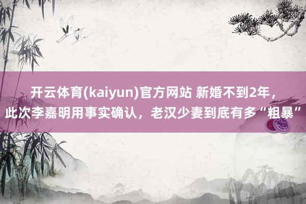 开云体育(kaiyun)官方网站 新婚不到2年，此次李嘉明用事实确认，老汉少妻到底有多“粗暴”