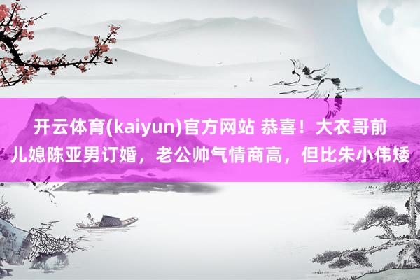 开云体育(kaiyun)官方网站 恭喜！大衣哥前儿媳陈亚男订婚，老公帅气情商高，但比朱小伟矮