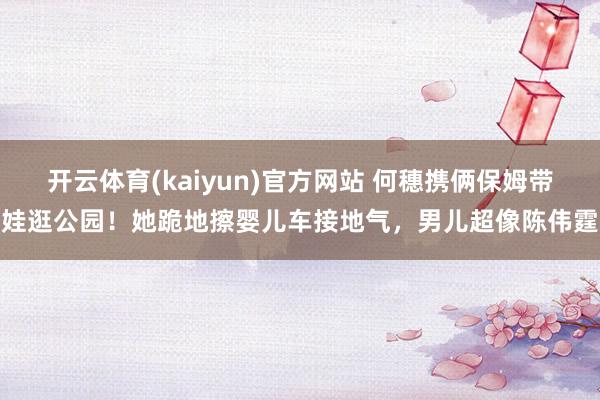 开云体育(kaiyun)官方网站 何穗携俩保姆带娃逛公园！她跪地擦婴儿车接地气，男儿超像陈伟霆