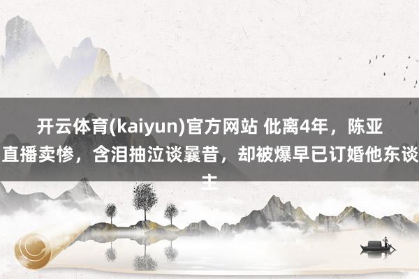 开云体育(kaiyun)官方网站 仳离4年，陈亚男直播卖惨，含泪抽泣谈曩昔，却被爆早已订婚他东谈主