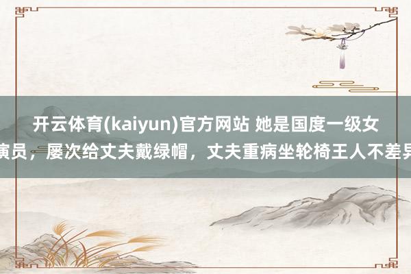开云体育(kaiyun)官方网站 她是国度一级女演员，屡次给丈夫戴绿帽，丈夫重病坐轮椅王人不差异