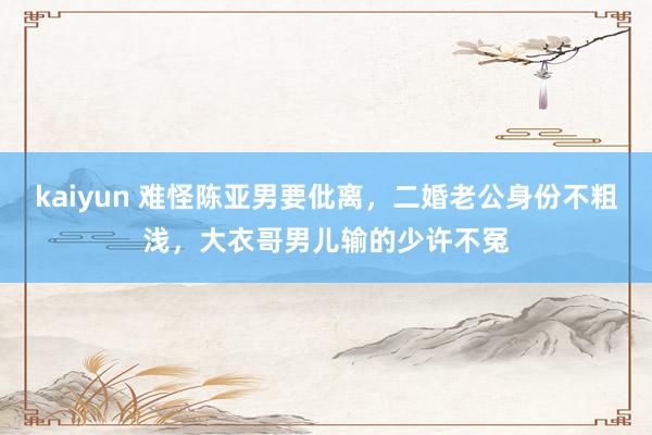 kaiyun 难怪陈亚男要仳离，二婚老公身份不粗浅，大衣哥男儿输的少许不冤
