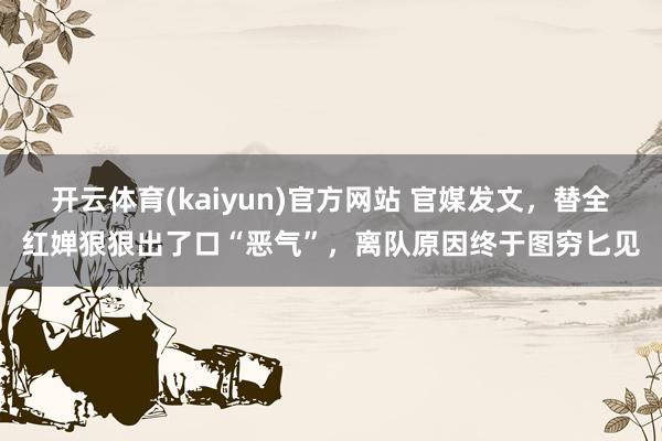 开云体育(kaiyun)官方网站 官媒发文，替全红婵狠狠出了口“恶气”，离队原因终于图穷匕见
