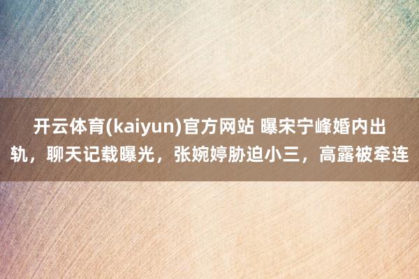 开云体育(kaiyun)官方网站 曝宋宁峰婚内出轨，聊天记载曝光，张婉婷胁迫小三，高露被牵连