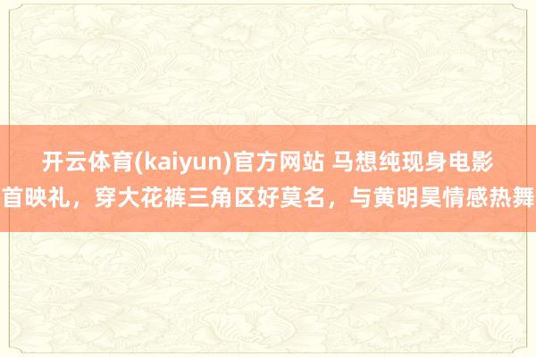 开云体育(kaiyun)官方网站 马想纯现身电影首映礼，穿大花裤三角区好莫名，与黄明昊情感热舞