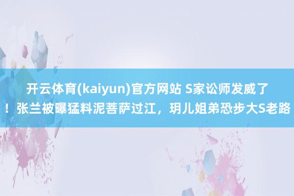开云体育(kaiyun)官方网站 S家讼师发威了！张兰被曝猛料泥菩萨过江，玥儿姐弟恐步大S老路