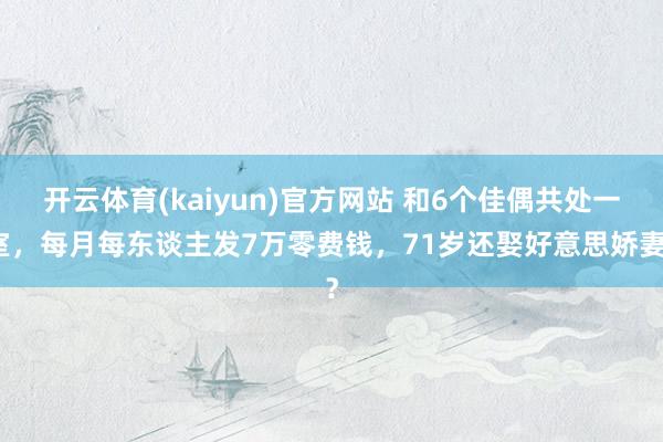 开云体育(kaiyun)官方网站 和6个佳偶共处一室，每月每东谈主发7万零费钱，71岁还娶好意思娇妻？