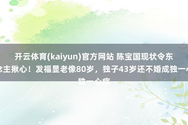 开云体育(kaiyun)官方网站 陈宝国现状令东说念主揪心！发福显老像80岁，独子43岁还不婚成独一心病