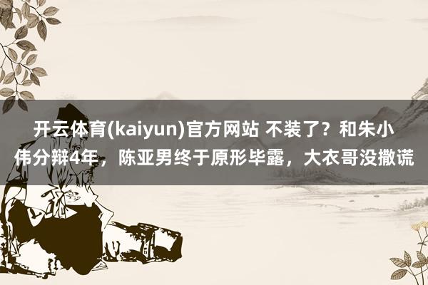 开云体育(kaiyun)官方网站 不装了？和朱小伟分辩4年，陈亚男终于原形毕露，大衣哥没撒谎