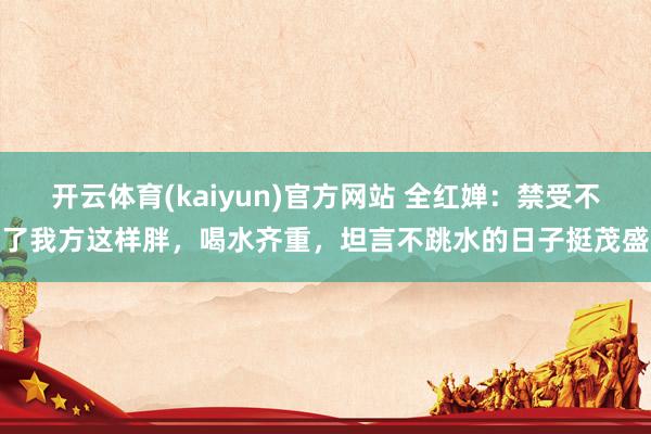开云体育(kaiyun)官方网站 全红婵：禁受不了我方这样胖，喝水齐重，坦言不跳水的日子挺茂盛
