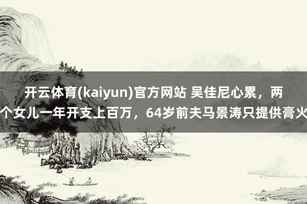开云体育(kaiyun)官方网站 吴佳尼心累，两个女儿一年开支上百万，64岁前夫马景涛只提供膏火