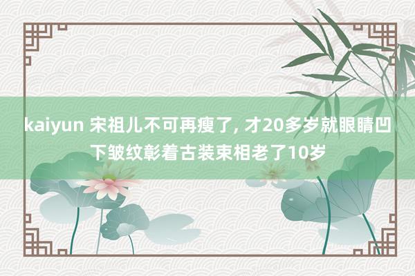 kaiyun 宋祖儿不可再瘦了, 才20多岁就眼睛凹下皱纹彰着古装束相老了10岁