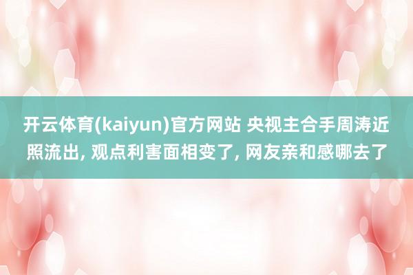 开云体育(kaiyun)官方网站 央视主合手周涛近照流出, 观点利害面相变了, 网友亲和感哪去了