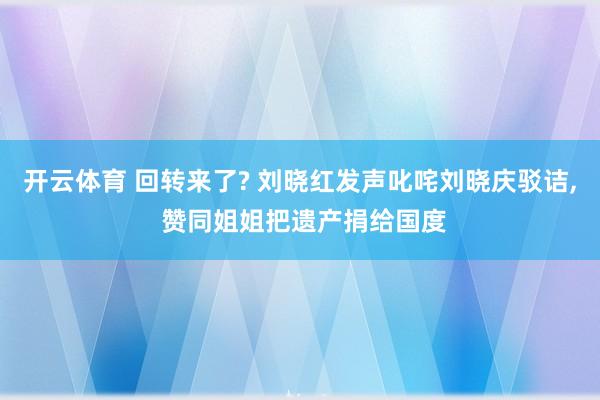 开云体育 回转来了? 刘晓红发声叱咤刘晓庆驳诘, 赞同姐姐把遗产捐给国度