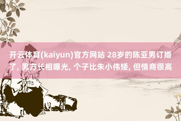 开云体育(kaiyun)官方网站 28岁的陈亚男订婚了, 男方长相曝光, 个子比朱小伟矮, 但情商很高