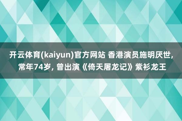 开云体育(kaiyun)官方网站 香港演员施明厌世, 常年74岁, 曾出演《倚天屠龙记》紫衫龙王