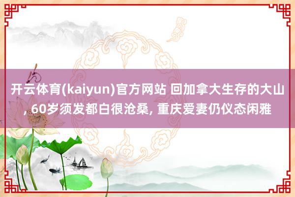 开云体育(kaiyun)官方网站 回加拿大生存的大山, 60岁须发都白很沧桑, 重庆爱妻仍仪态闲雅