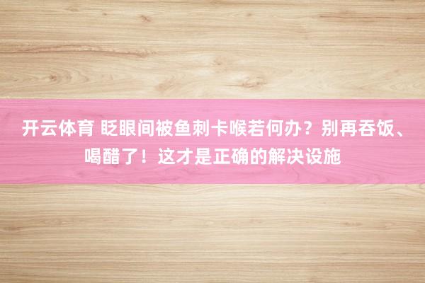 开云体育 眨眼间被鱼刺卡喉若何办？别再吞饭、喝醋了！这才是正确的解决设施