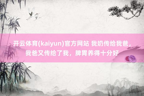 开云体育(kaiyun)官方网站 我奶传给我爸，我爸又传给了我，脾胃养得十分好