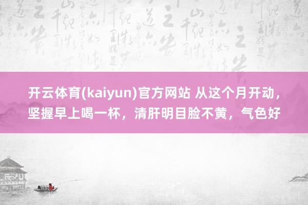 开云体育(kaiyun)官方网站 从这个月开动，坚握早上喝一杯，清肝明目脸不黄，气色好