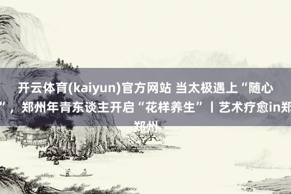 开云体育(kaiyun)官方网站 当太极遇上“随心舞”，郑州年青东谈主开启“花样养生”丨艺术疗愈in郑州