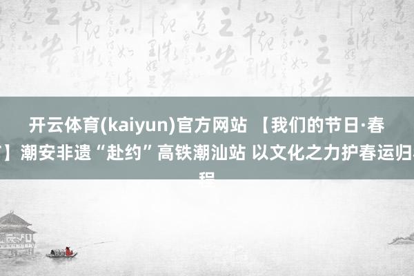 开云体育(kaiyun)官方网站 【我们的节日·春节】潮安非遗“赴约”高铁潮汕站 以文化之力护春运归程