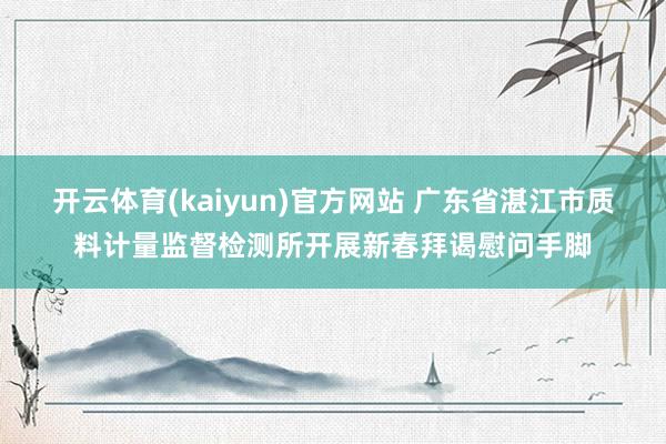 开云体育(kaiyun)官方网站 广东省湛江市质料计量监督检测所开展新春拜谒慰问手脚