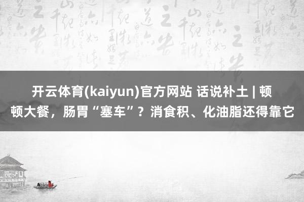 开云体育(kaiyun)官方网站 话说补土 | 顿顿大餐，肠胃“塞车”？消食积、化油脂还得靠它