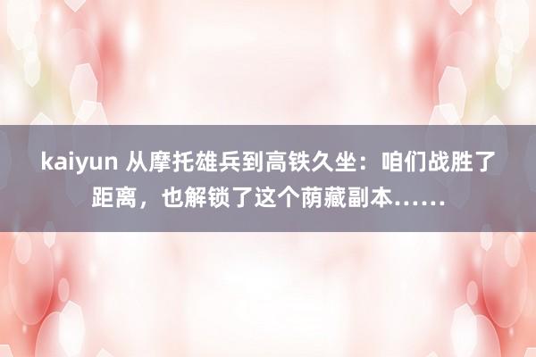 kaiyun 从摩托雄兵到高铁久坐：咱们战胜了距离，也解锁了这个荫藏副本……
