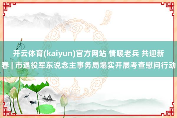 开云体育(kaiyun)官方网站 情暖老兵 共迎新春 | 市退役军东说念主事务局塌实开展考查慰问行动