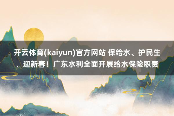 开云体育(kaiyun)官方网站 保给水、护民生、迎新春！广东水利全面开展给水保险职责