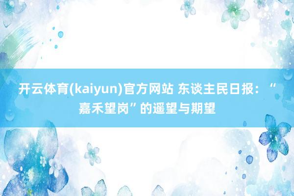 开云体育(kaiyun)官方网站 东谈主民日报：“嘉禾望岗”的遥望与期望
