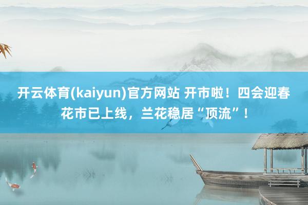 开云体育(kaiyun)官方网站 开市啦！四会迎春花市已上线，兰花稳居“顶流”！