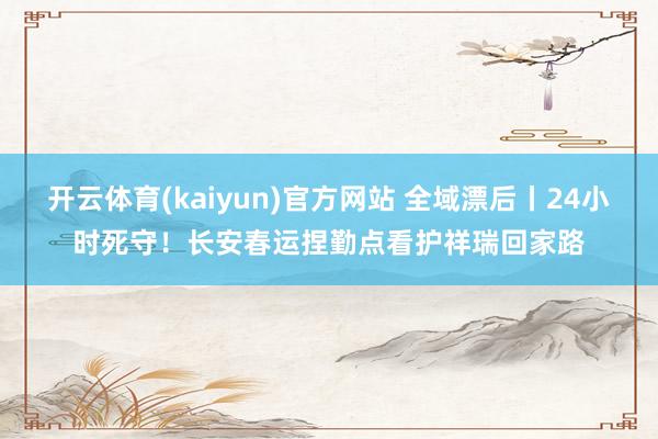 开云体育(kaiyun)官方网站 全域漂后丨24小时死守！长安春运捏勤点看护祥瑞回家路