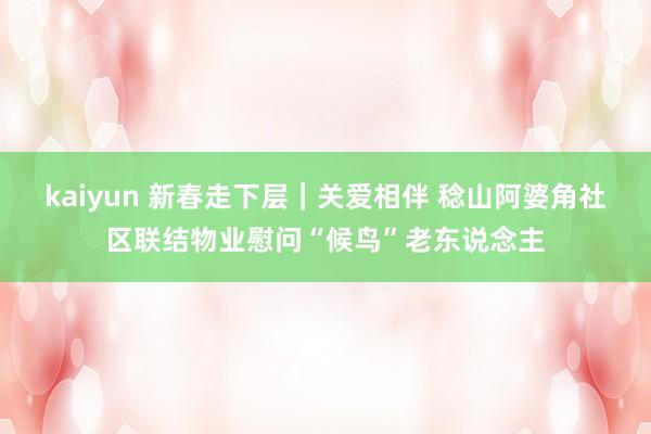 kaiyun 新春走下层｜关爱相伴 稔山阿婆角社区联结物业慰问“候鸟”老东说念主