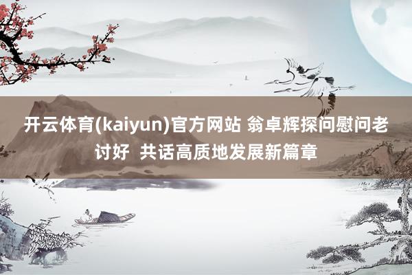 开云体育(kaiyun)官方网站 翁卓辉探问慰问老讨好  共话高质地发展新篇章