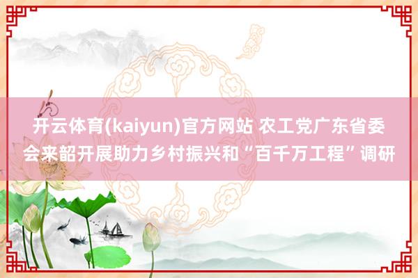 开云体育(kaiyun)官方网站 农工党广东省委会来韶开展助力乡村振兴和“百千万工程”调研